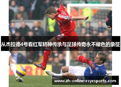 从杰拉德4号看红军精神传承与足球传奇永不褪色的象征 从杰拉德4号看红军精神传承与足球传奇永不褪色的象征