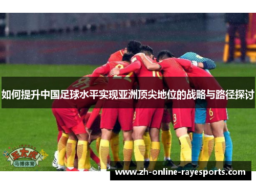 如何提升中国足球水平实现亚洲顶尖地位的战略与路径探讨 如何提升中国足球水平实现亚洲顶尖地位的战略与路径探讨