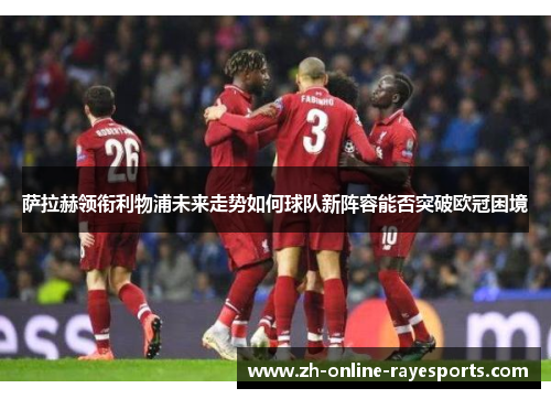 萨拉赫领衔利物浦未来走势如何球队新阵容能否突破欧冠困境 萨拉赫领衔利物浦未来走势如何球队新阵容能否突破欧冠困境