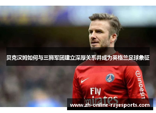 贝克汉姆如何与三狮军团建立深厚关系并成为英格兰足球象征 贝克汉姆如何与三狮军团建立深厚关系并成为英格兰足球象征