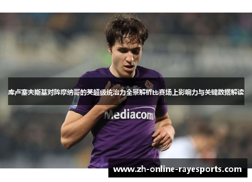 库卢塞夫斯基对阵摩纳哥的英超级统治力全景解析比赛场上影响力与关键数据解读 库卢塞夫斯基对阵摩纳哥的英超级统治力全景解析比赛场上影响力与关键数据解读
