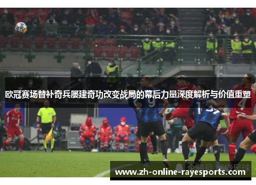 欧冠赛场替补奇兵屡建奇功改变战局的幕后力量深度解析与价值重塑