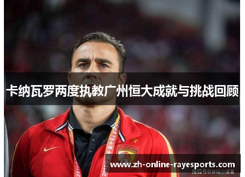 卡纳瓦罗两度执教广州恒大成就与挑战回顾 卡纳瓦罗两度执教广州恒大成就与挑战回顾