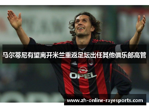马尔蒂尼有望离开米兰重返足坛出任其他俱乐部高管