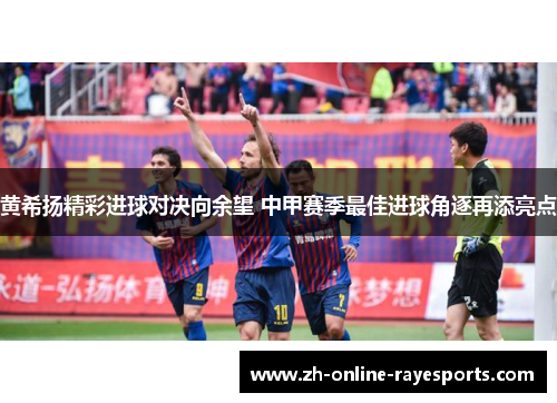 黄希扬精彩进球对决向余望 中甲赛季最佳进球角逐再添亮点