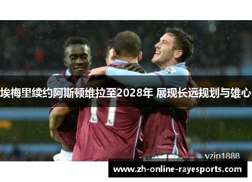 埃梅里续约阿斯顿维拉至2028年 展现长远规划与雄心 埃梅里续约阿斯顿维拉至2028年 展现长远规划与雄心